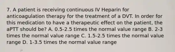 7. A patient is receiving continuous IV Heparin for anticoagulation therapy for the treatment of a DVT. In order for this medication to have a therapeutic effect on the patient, the aPTT should be? A. 0.5-2.5 times the normal value range B. 2-3 times the normal value range C. 1.5-2.5 times the normal value range D. 1-3.5 times the normal value range