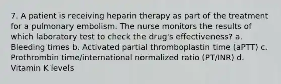 7. A patient is receiving heparin therapy as part of the treatment for a pulmonary embolism. The nurse monitors the results of which laboratory test to check the drug's effectiveness? a. Bleeding times b. Activated partial thromboplastin time (aPTT) c. Prothrombin time/international normalized ratio (PT/INR) d. Vitamin K levels