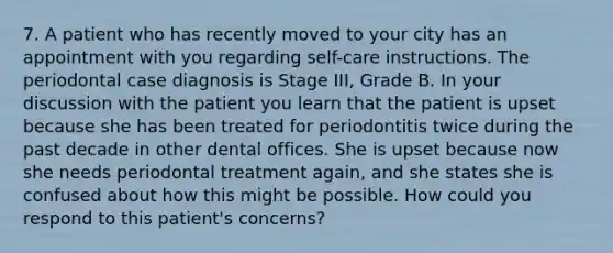 7. A patient who has recently moved to your city has an appointment with you regarding self-care instructions. The periodontal case diagnosis is Stage III, Grade B. In your discussion with the patient you learn that the patient is upset because she has been treated for periodontitis twice during the past decade in other dental offices. She is upset because now she needs periodontal treatment again, and she states she is confused about how this might be possible. How could you respond to this patient's concerns?