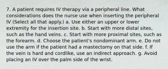 7. A patient requires IV therapy via a peripheral line. What considerations does the nurse use when inserting the peripheral IV (Select all that apply.) a. Use either an upper or lower extremity for the insertion site. b. Start with more distal sites, such as the hand veins. c. Start with more proximal sites, such as the forearm. d. Choose the patient's nondominant arm. e. Do not use the arm if the patient had a mastectomy on that side. f. If the vein is hard and cordlike, use an indirect approach. g. Avoid placing an IV over the palm side of the wrist.