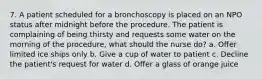 7. A patient scheduled for a bronchoscopy is placed on an NPO status after midnight before the procedure. The patient is complaining of being thirsty and requests some water on the morning of the procedure, what should the nurse do? a. Offer limited ice ships only b. Give a cup of water to patient c. Decline the patient's request for water d. Offer a glass of orange juice