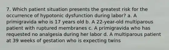 7. Which patient situation presents the greatest risk for the occurrence of hypotonic dysfunction during labor? a. A primigravida who is 17 years old b. A 22-year-old multiparous patient with ruptured membranes c. A primigravida who has requested no analgesia during her labor d. A multiparous patient at 39 weeks of gestation who is expecting twins