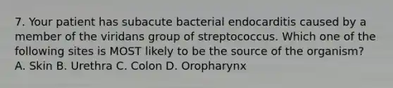 7. Your patient has subacute bacterial endocarditis caused by a member of the viridans group of streptococcus. Which one of the following sites is MOST likely to be the source of the organism? A. Skin B. Urethra C. Colon D. Oropharynx