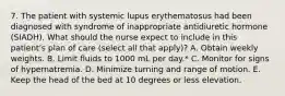 7. The patient with systemic lupus erythematosus had been diagnosed with syndrome of inappropriate antidiuretic hormone (SIADH). What should the nurse expect to include in this patient's plan of care (select all that apply)? A. Obtain weekly weights. B. Limit fluids to 1000 mL per day.* C. Monitor for signs of hypernatremia. D. Minimize turning and range of motion. E. Keep the head of the bed at 10 degrees or less elevation.