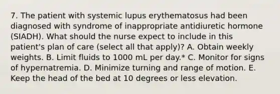 7. The patient with systemic lupus erythematosus had been diagnosed with syndrome of inappropriate antidiuretic hormone (SIADH). What should the nurse expect to include in this patient's plan of care (select all that apply)? A. Obtain weekly weights. B. Limit fluids to 1000 mL per day.* C. Monitor for signs of hypernatremia. D. Minimize turning and range of motion. E. Keep the head of the bed at 10 degrees or less elevation.