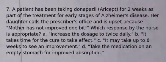 7. A patient has been taking donepezil (Aricept) for 2 weeks as part of the treatment for early stages of Alzheimer's disease. Her daughter calls the prescriber's office and is upset because "Mother has not improved one bit!" Which response by the nurse is appropriate? a. "Increase the dosage to twice daily." b. "It takes time for the cure to take effect." c. "It may take up to 6 weeks to see an improvement." d. "Take the medication on an empty stomach for improved absorption."