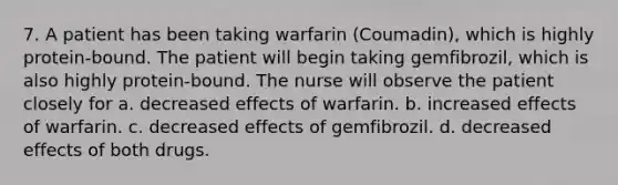 7. A patient has been taking warfarin (Coumadin), which is highly protein-bound. The patient will begin taking gemfibrozil, which is also highly protein-bound. The nurse will observe the patient closely for a. decreased effects of warfarin. b. increased effects of warfarin. c. decreased effects of gemfibrozil. d. decreased effects of both drugs.