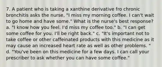 7. A patient who is taking a xanthine derivative fro chronic bronchitis asks the nurse, "I miss my morning coffee. I can't wait to go home and have some." What is the nurse's best response? a. "I know how you feel. I'd miss my coffee too." b. "I can get some coffee for you. I'll be right back." c. "It's important not to take coffee or other caffeinated products with this medicine as it may cause an increased heart rate as well as other problems. " d. "You've been on this medicine for a few days. I can call your prescriber to ask whether you can have some coffee."