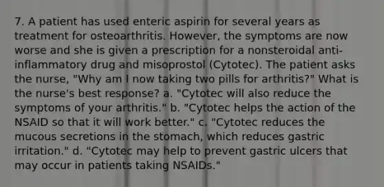 7. A patient has used enteric aspirin for several years as treatment for osteoarthritis. However, the symptoms are now worse and she is given a prescription for a nonsteroidal anti-inflammatory drug and misoprostol (Cytotec). The patient asks the nurse, "Why am I now taking two pills for arthritis?" What is the nurse's best response? a. "Cytotec will also reduce the symptoms of your arthritis." b. "Cytotec helps the action of the NSAID so that it will work better." c. "Cytotec reduces the mucous secretions in the stomach, which reduces gastric irritation." d. "Cytotec may help to prevent gastric ulcers that may occur in patients taking NSAIDs."