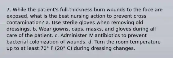 7. While the patient's full-thickness burn wounds to the face are exposed, what is the best nursing action to prevent cross contamination? a. Use sterile gloves when removing old dressings. b. Wear gowns, caps, masks, and gloves during all care of the patient. c. Administer IV antibiotics to prevent bacterial colonization of wounds. d. Turn the room temperature up to at least 70° F (20° C) during dressing changes.