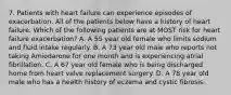 7. Patients with heart failure can experience episodes of exacerbation. All of the patients below have a history of heart failure. Which of the following patients are at MOST risk for heart failure exacerbation? A. A 55 year old female who limits sodium and fluid intake regularly. B. A 73 year old male who reports not taking Amiodarone for one month and is experiencing atrial fibrillation. C. A 67 year old female who is being discharged home from heart valve replacement surgery. D. A 78 year old male who has a health history of eczema and cystic fibrosis.