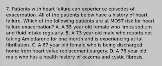 7. Patients with heart failure can experience episodes of exacerbation. All of the patients below have a history of heart failure. Which of the following patients are at MOST risk for heart failure exacerbation? A. A 55 year old female who limits sodium and fluid intake regularly. B. A 73 year old male who reports not taking Amiodarone for one month and is experiencing atrial fibrillation. C. A 67 year old female who is being discharged home from heart valve replacement surgery. D. A 78 year old male who has a health history of eczema and cystic fibrosis.