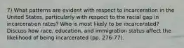 7) What patterns are evident with respect to incarceration in the United States, particularly with respect to the racial gap in incarceration rates? Who is most likely to be incarcerated? Discuss how race, education, and immigration status affect the likelihood of being incarcerated (pp. 276-77).