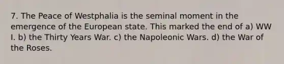 7. The Peace of Westphalia is the seminal moment in the emergence of the European state. This marked the end of a) WW I. b) the Thirty Years War. c) the Napoleonic Wars. d) the War of the Roses.