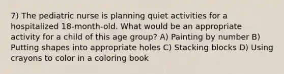 7) The pediatric nurse is planning quiet activities for a hospitalized 18-month-old. What would be an appropriate activity for a child of this age group? A) Painting by number B) Putting shapes into appropriate holes C) Stacking blocks D) Using crayons to color in a coloring book