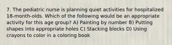 7. The pediatric nurse is planning quiet activities for hospitalized 18-month-olds. Which of the following would be an appropriate activity for this age group? A) Painting by number B) Putting shapes into appropriate holes C) Stacking blocks D) Using crayons to color in a coloring book