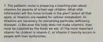 7. The pediatric nurse is preparing a teaching plan about vitamins for parents of school-age children. What vital information will the nurse include in the plan? Select all that apply. a) Vitamins are needed for cellular metabolism. b) Vitamins are necessary for preventing particular deficiency diseases. c) Because the body does not make vitamins, they must be supplied by the foods we eat. d) The most important vitamin for children is vitamin C. e) Vitamin C toxicity occurs in people with liver dysfunction.