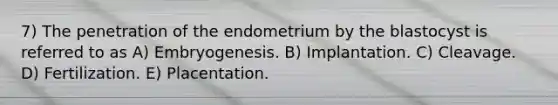 7) The penetration of the endometrium by the blastocyst is referred to as A) Embryogenesis. B) Implantation. C) Cleavage. D) Fertilization. E) Placentation.