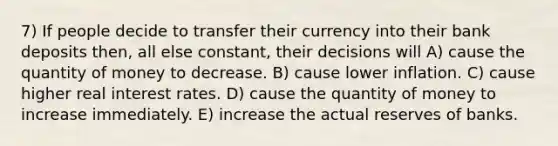 7) If people decide to transfer their currency into their bank deposits then, all else constant, their decisions will A) cause the quantity of money to decrease. B) cause lower inflation. C) cause higher real interest rates. D) cause the quantity of money to increase immediately. E) increase the actual reserves of banks.