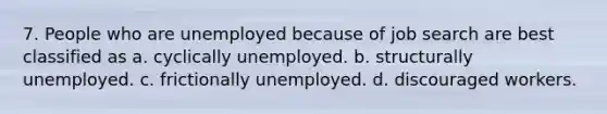 7. People who are unemployed because of job search are best classified as a. cyclically unemployed. b. structurally unemployed. c. frictionally unemployed. d. discouraged workers.