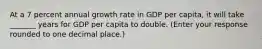 At a 7 percent annual growth rate in GDP per​ capita, it will take _______ years for GDP per capita to double. ​(Enter your response rounded to one decimal​ place.)