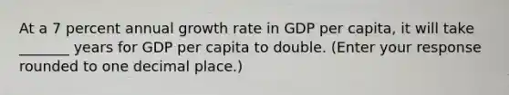 At a 7 percent annual growth rate in GDP per​ capita, it will take _______ years for GDP per capita to double. ​(Enter your response rounded to one decimal​ place.)