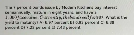 The 7 percent bonds issue by Modern Kitchens pay interest semiannually, mature in eight years, and have a 1,000 face value. Currently, the bonds sell for987. What is the yield to maturity? A) 6.97 percent B) 6.92 percent C) 6.88 percent D) 7.22 percent E) 7.43 percent