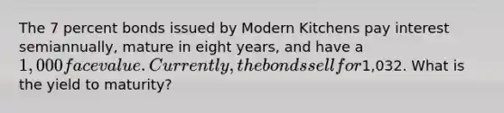 The 7 percent bonds issued by Modern Kitchens pay interest semiannually, mature in eight years, and have a 1,000 face value. Currently, the bonds sell for1,032. What is the yield to maturity?