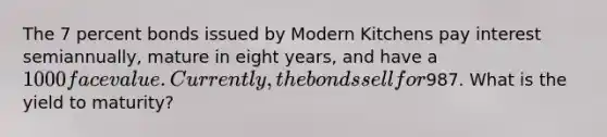 The 7 percent bonds issued by Modern Kitchens pay interest semiannually, mature in eight years, and have a 1000 face value. Currently, the bonds sell for987. What is the yield to maturity?