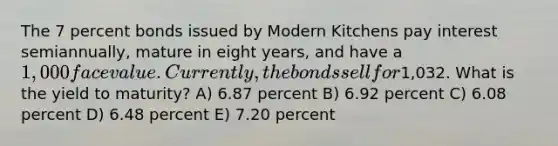 The 7 percent bonds issued by Modern Kitchens pay interest semiannually, mature in eight years, and have a 1,000 face value. Currently, the bonds sell for1,032. What is the yield to maturity? A) 6.87 percent B) 6.92 percent C) 6.08 percent D) 6.48 percent E) 7.20 percent