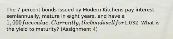 The 7 percent bonds issued by Modern Kitchens pay interest semiannually, mature in eight years, and have a 1,000 face value. Currently, the bonds sell for1,032. What is the yield to maturity? (Assignment 4)