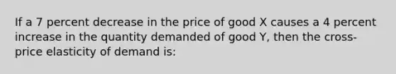 If a 7 percent decrease in the price of good X causes a 4 percent increase in the quantity demanded of good Y, then the cross-price elasticity of demand is: