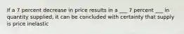 If a 7 percent decrease in price results in a ___ 7 percent ___ in quantity supplied, it can be concluded with certainty that supply is price inelastic