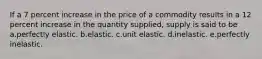 If a 7 percent increase in the price of a commodity results in a 12 percent increase in the quantity supplied, supply is said to be a.perfectly elastic. b.elastic. c.unit elastic. d.inelastic. e.perfectly inelastic.