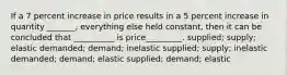 If a 7 percent increase in price results in a 5 percent increase in quantity _______, everything else held constant, then it can be concluded that __________ is price_________. supplied; supply; elastic demanded; demand; inelastic supplied; supply; inelastic demanded; demand; elastic supplied; demand; elastic