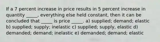 If a 7 percent increase in price results in 5 percent increase in quantity _____, everything else held constant, then it can be concluded that _____ is price _____. a) supplied; demand; elastic b) supplied; supply; inelastic c) supplied; supply, elastic d) demanded; demand; inelastic e) demanded; demand; elastic