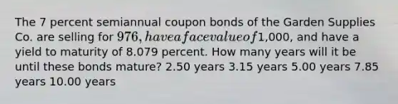 The 7 percent semiannual coupon bonds of the Garden Supplies Co. are selling for 976, have a face value of1,000, and have a yield to maturity of 8.079 percent. How many years will it be until these bonds mature? 2.50 years 3.15 years 5.00 years 7.85 years 10.00 years