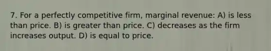 7. For a perfectly competitive firm, marginal revenue: A) is <a href='https://www.questionai.com/knowledge/k7BtlYpAMX-less-than' class='anchor-knowledge'>less than</a> price. B) is <a href='https://www.questionai.com/knowledge/ktgHnBD4o3-greater-than' class='anchor-knowledge'>greater than</a> price. C) decreases as the firm increases output. D) is equal to price.