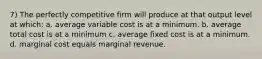 7) The perfectly competitive firm will produce at that output level at which: a. average variable cost is at a minimum. b. average total cost is at a minimum c. average fixed cost is at a minimum. d. marginal cost equals marginal revenue.