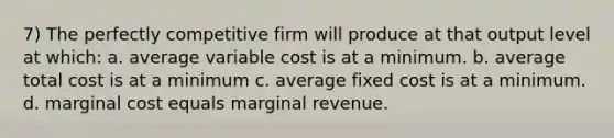 7) The perfectly competitive firm will produce at that output level at which: a. average variable cost is at a minimum. b. average total cost is at a minimum c. average fixed cost is at a minimum. d. marginal cost equals marginal revenue.