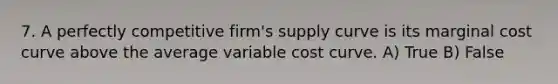 7. A perfectly competitive firm's supply curve is its marginal cost curve above the average variable cost curve. A) True B) False