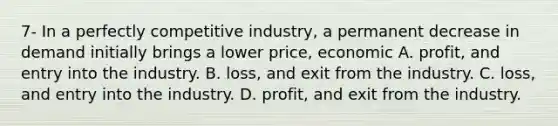 7- In a perfectly competitive​ industry, a permanent decrease in demand initially brings a lower​ price, economic A. ​profit, and entry into the industry. B. ​loss, and exit from the industry. C. ​loss, and entry into the industry. D. ​profit, and exit from the industry.