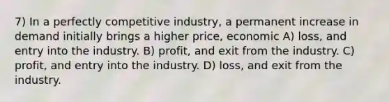 7) In a perfectly competitive industry, a permanent increase in demand initially brings a higher price, economic A) loss, and entry into the industry. B) profit, and exit from the industry. C) profit, and entry into the industry. D) loss, and exit from the industry.