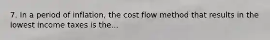 7. In a period of inflation, the cost flow method that results in the lowest income taxes is the...