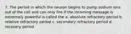 7. The period in which the neuron begins to pump sodium ions out of the cell and can only fire if the incoming message is extremely powerful is called the a. absolute refractory period b. relative refractory period c. secondary refractory period d. recovery period