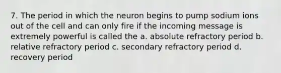 7. The period in which the neuron begins to pump sodium ions out of the cell and can only fire if the incoming message is extremely powerful is called the a. absolute refractory period b. relative refractory period c. secondary refractory period d. recovery period