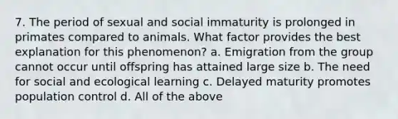 7. The period of sexual and social immaturity is prolonged in primates compared to animals. What factor provides the best explanation for this phenomenon? a. Emigration from the group cannot occur until offspring has attained large size b. The need for social and ecological learning c. Delayed maturity promotes population control d. All of the above