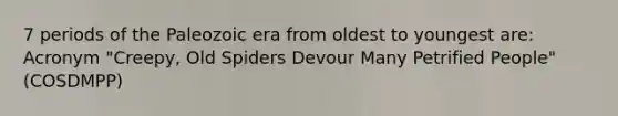 7 periods of the Paleozoic era from oldest to youngest are: Acronym "Creepy, Old Spiders Devour Many Petrified People" (COSDMPP)