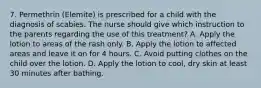 7. Permethrin (Elemite) is prescribed for a child with the diagnosis of scabies. The nurse should give which instruction to the parents regarding the use of this treatment? A. Apply the lotion to areas of the rash only. B. Apply the lotion to affected areas and leave it on for 4 hours. C. Avoid putting clothes on the child over the lotion. D. Apply the lotion to cool, dry skin at least 30 minutes after bathing.