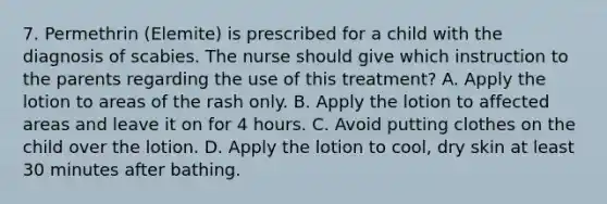 7. Permethrin (Elemite) is prescribed for a child with the diagnosis of scabies. The nurse should give which instruction to the parents regarding the use of this treatment? A. Apply the lotion to areas of the rash only. B. Apply the lotion to affected areas and leave it on for 4 hours. C. Avoid putting clothes on the child over the lotion. D. Apply the lotion to cool, dry skin at least 30 minutes after bathing.